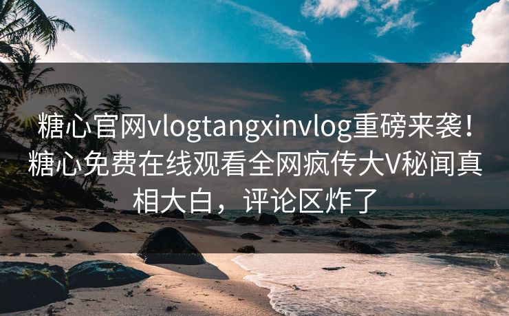 糖心官网vlogtangxinvlog重磅来袭！糖心免费在线观看全网疯传大V秘闻真相大白，评论区炸了
