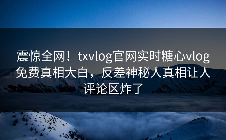 震惊全网！txvlog官网实时糖心vlog免费真相大白，反差神秘人真相让人评论区炸了