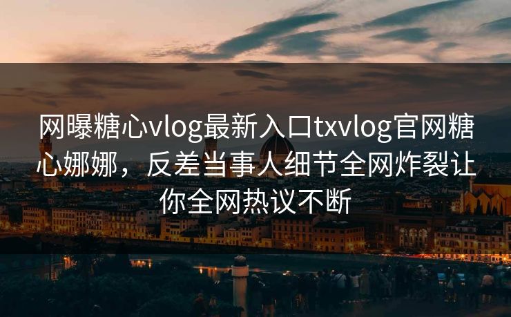 网曝糖心vlog最新入口txvlog官网糖心娜娜，反差当事人细节全网炸裂让你全网热议不断