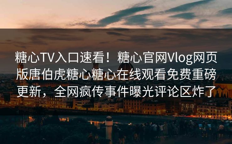糖心TV入口速看！糖心官网Vlog网页版唐伯虎糖心糖心在线观看免费重磅更新，全网疯传事件曝光评论区炸了