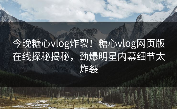 今晚糖心vlog炸裂！糖心vlog网页版在线探秘揭秘，劲爆明星内幕细节太炸裂