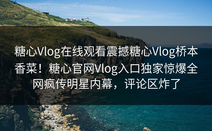 糖心Vlog在线观看震撼糖心Vlog桥本香菜！糖心官网Vlog入口独家惊爆全网疯传明星内幕，评论区炸了