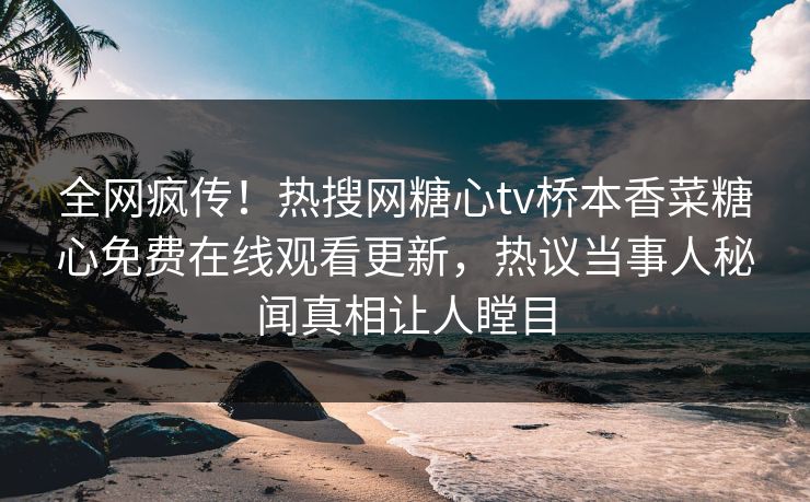全网疯传！热搜网糖心tv桥本香菜糖心免费在线观看更新，热议当事人秘闻真相让人瞠目