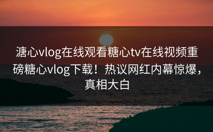 溏心vlog在线观看糖心tv在线视频重磅糖心vlog下载！热议网红内幕惊爆，真相大白