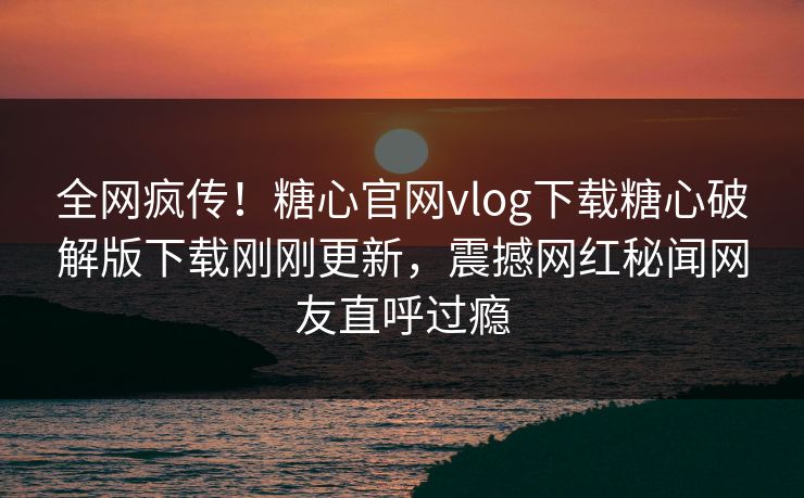全网疯传！糖心官网vlog下载糖心破解版下载刚刚更新，震撼网红秘闻网友直呼过瘾