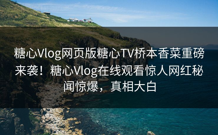 糖心Vlog网页版糖心TV桥本香菜重磅来袭！糖心Vlog在线观看惊人网红秘闻惊爆，真相大白