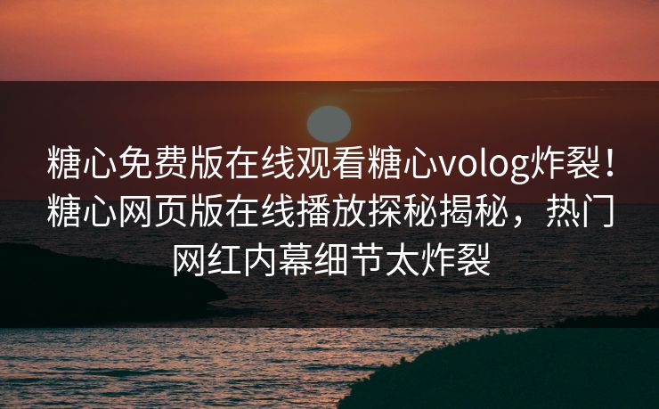 糖心免费版在线观看糖心volog炸裂！糖心网页版在线播放探秘揭秘，热门网红内幕细节太炸裂