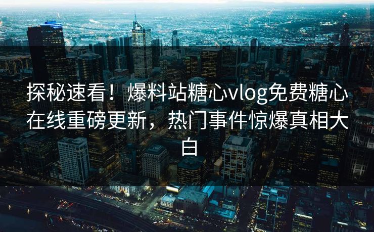 探秘速看！爆料站糖心vlog免费糖心在线重磅更新，热门事件惊爆真相大白