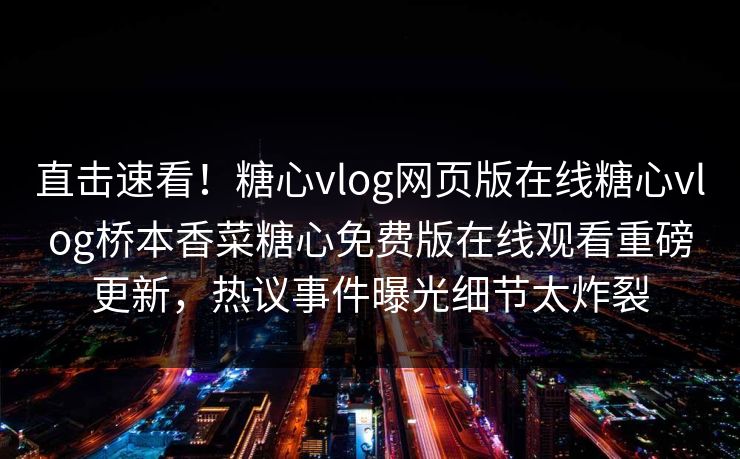直击速看！糖心vlog网页版在线糖心vlog桥本香菜糖心免费版在线观看重磅更新，热议事件曝光细节太炸裂