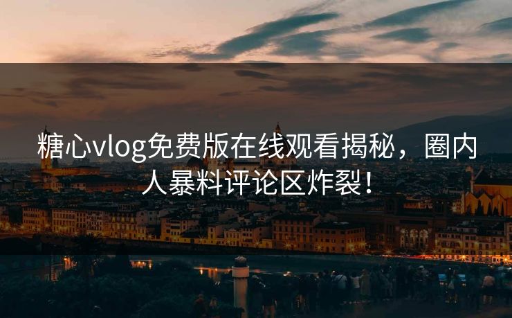 糖心vlog免费版在线观看揭秘，圈内人暴料评论区炸裂！