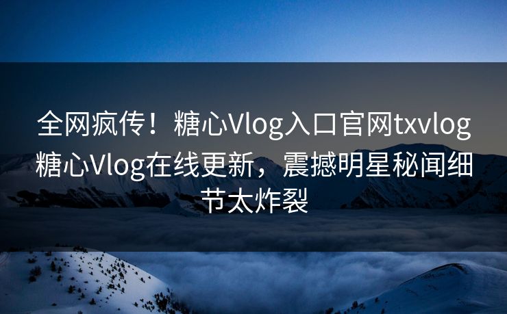 全网疯传！糖心Vlog入口官网txvlog糖心Vlog在线更新，震撼明星秘闻细节太炸裂