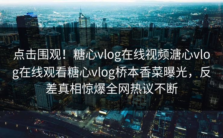点击围观！糖心vlog在线视频溏心vlog在线观看糖心vlog桥本香菜曝光，反差真相惊爆全网热议不断