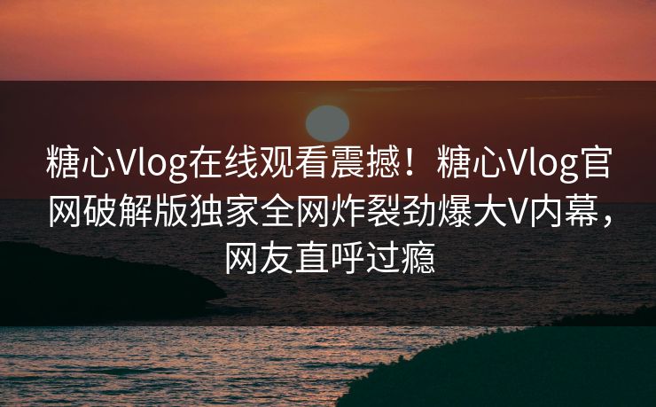 糖心Vlog在线观看震撼！糖心Vlog官网破解版独家全网炸裂劲爆大V内幕，网友直呼过瘾