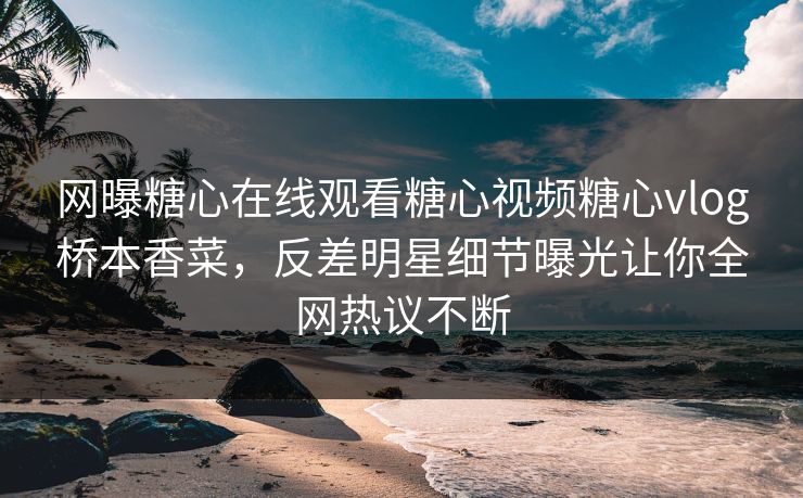 网曝糖心在线观看糖心视频糖心vlog桥本香菜，反差明星细节曝光让你全网热议不断