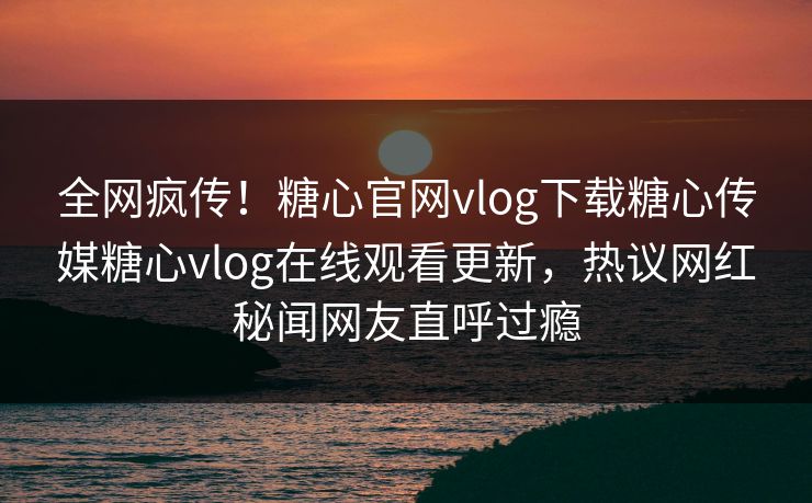 全网疯传！糖心官网vlog下载糖心传媒糖心vlog在线观看更新，热议网红秘闻网友直呼过瘾