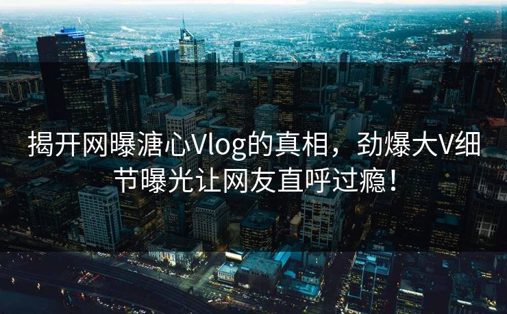 揭开网曝溏心Vlog的真相，劲爆大V细节曝光让网友直呼过瘾！