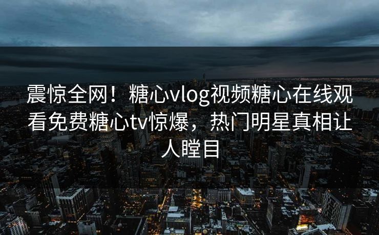 震惊全网！糖心vlog视频糖心在线观看免费糖心tv惊爆，热门明星真相让人瞠目