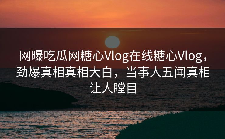 网曝吃瓜网糖心Vlog在线糖心Vlog，劲爆真相真相大白，当事人丑闻真相让人瞠目