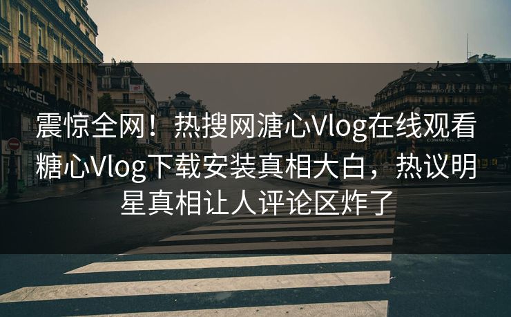 震惊全网！热搜网溏心Vlog在线观看糖心Vlog下载安装真相大白，热议明星真相让人评论区炸了