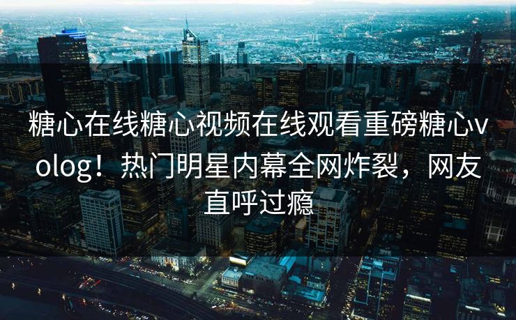 糖心在线糖心视频在线观看重磅糖心volog！热门明星内幕全网炸裂，网友直呼过瘾