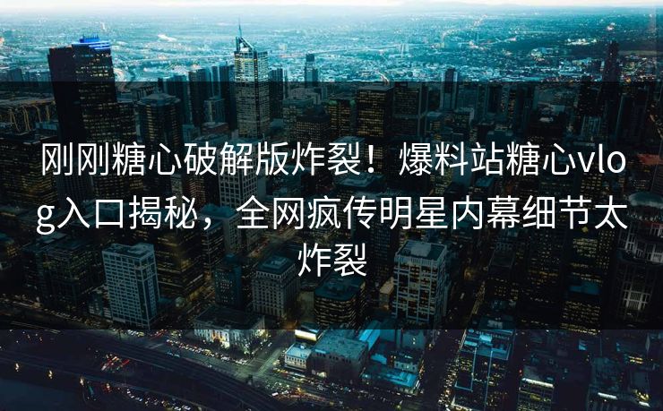 刚刚糖心破解版炸裂！爆料站糖心vlog入口揭秘，全网疯传明星内幕细节太炸裂
