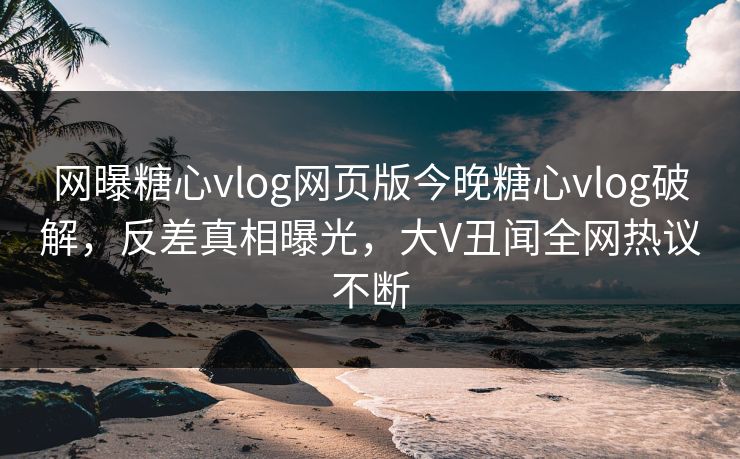网曝糖心vlog网页版今晚糖心vlog破解，反差真相曝光，大V丑闻全网热议不断