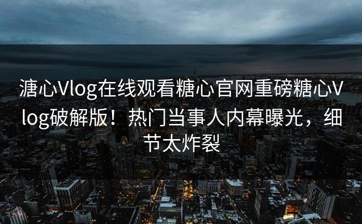 溏心Vlog在线观看糖心官网重磅糖心Vlog破解版！热门当事人内幕曝光，细节太炸裂