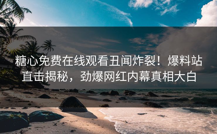 糖心免费在线观看丑闻炸裂！爆料站直击揭秘，劲爆网红内幕真相大白
