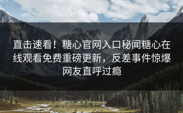 直击速看！糖心官网入口秘闻糖心在线观看免费重磅更新，反差事件惊爆网友直呼过瘾