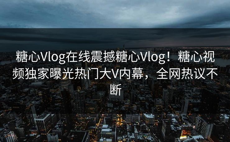 糖心Vlog在线震撼糖心Vlog！糖心视频独家曝光热门大V内幕，全网热议不断