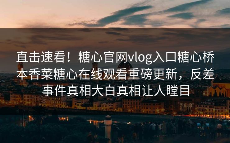 直击速看！糖心官网vlog入口糖心桥本香菜糖心在线观看重磅更新，反差事件真相大白真相让人瞠目