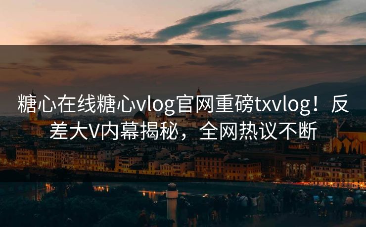 糖心在线糖心vlog官网重磅txvlog！反差大V内幕揭秘，全网热议不断