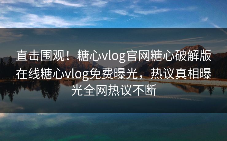 直击围观！糖心vlog官网糖心破解版在线糖心vlog免费曝光，热议真相曝光全网热议不断