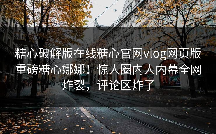 糖心破解版在线糖心官网vlog网页版重磅糖心娜娜！惊人圈内人内幕全网炸裂，评论区炸了