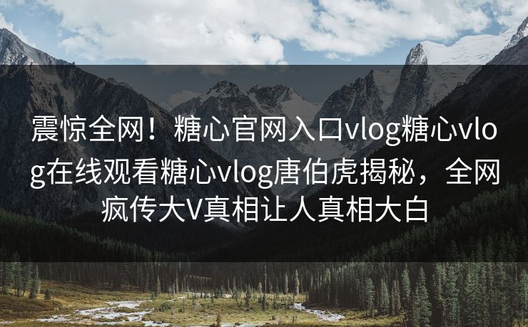 震惊全网！糖心官网入口vlog糖心vlog在线观看糖心vlog唐伯虎揭秘，全网疯传大V真相让人真相大白
