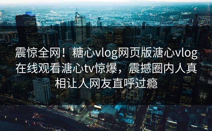 震惊全网！糖心vlog网页版溏心vlog在线观看溏心tv惊爆，震撼圈内人真相让人网友直呼过瘾