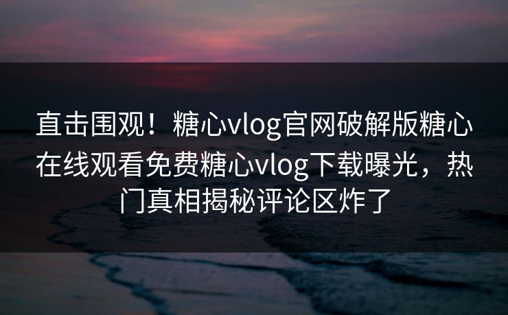 直击围观！糖心vlog官网破解版糖心在线观看免费糖心vlog下载曝光，热门真相揭秘评论区炸了