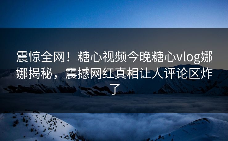 震惊全网！糖心视频今晚糖心vlog娜娜揭秘，震撼网红真相让人评论区炸了