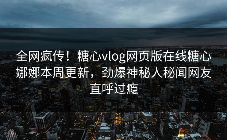 全网疯传！糖心vlog网页版在线糖心娜娜本周更新，劲爆神秘人秘闻网友直呼过瘾
