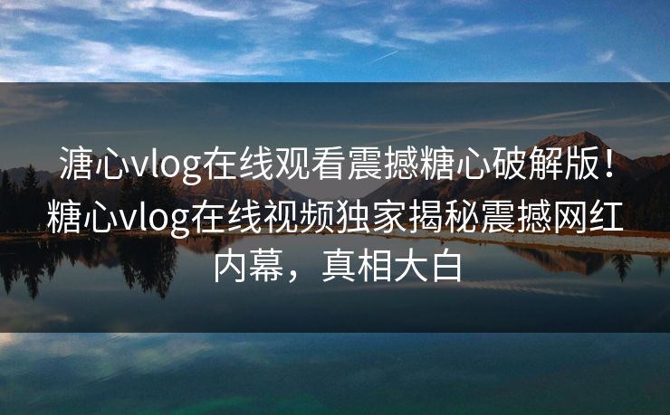 溏心vlog在线观看震撼糖心破解版！糖心vlog在线视频独家揭秘震撼网红内幕，真相大白