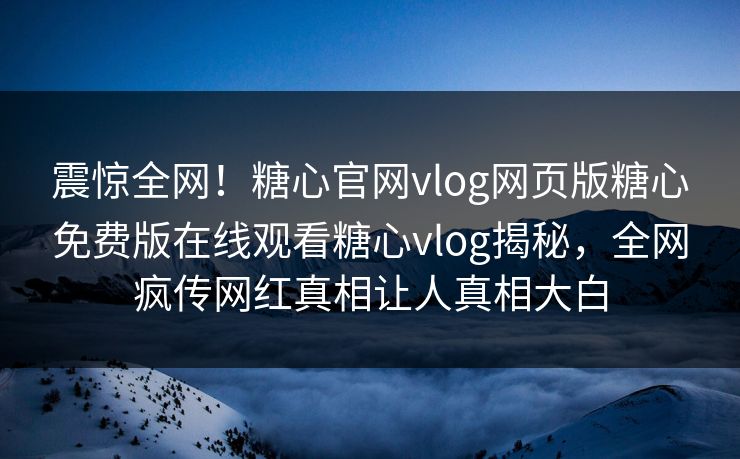 震惊全网！糖心官网vlog网页版糖心免费版在线观看糖心vlog揭秘，全网疯传网红真相让人真相大白