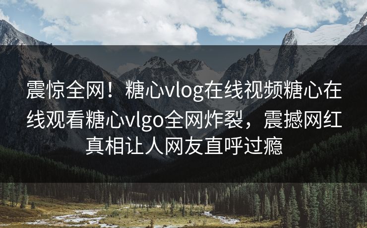 震惊全网！糖心vlog在线视频糖心在线观看糖心vlgo全网炸裂，震撼网红真相让人网友直呼过瘾