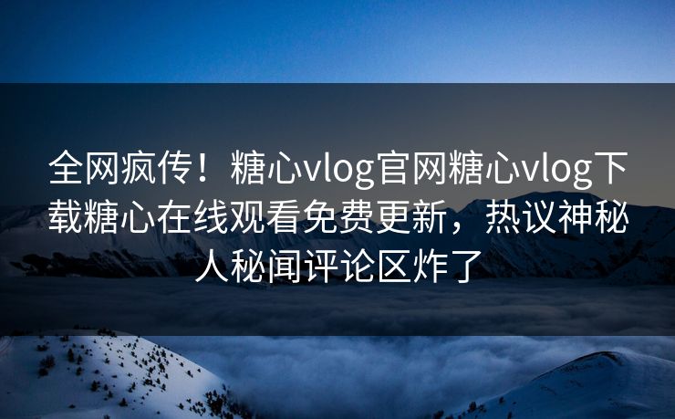 全网疯传！糖心vlog官网糖心vlog下载糖心在线观看免费更新，热议神秘人秘闻评论区炸了