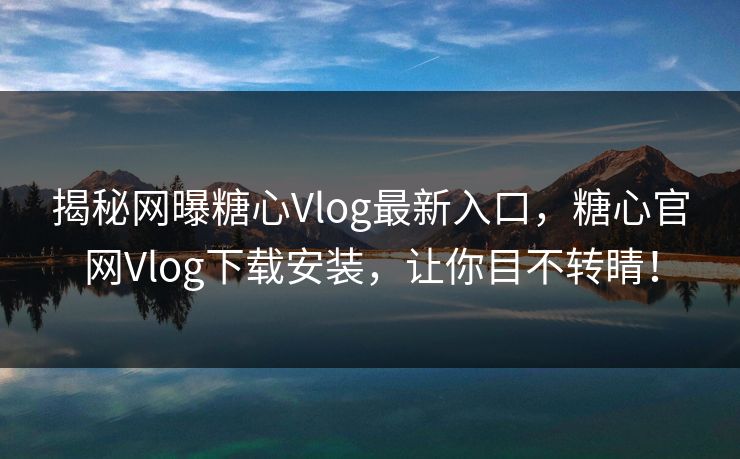 揭秘网曝糖心Vlog最新入口，糖心官网Vlog下载安装，让你目不转睛！