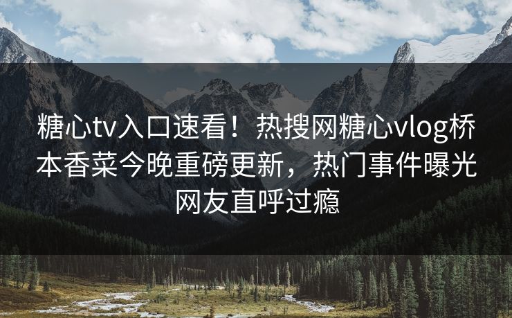 糖心tv入口速看！热搜网糖心vlog桥本香菜今晚重磅更新，热门事件曝光网友直呼过瘾