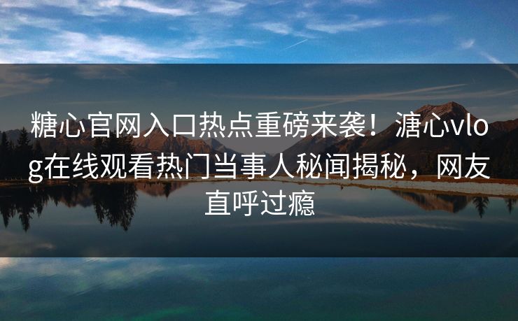 糖心官网入口热点重磅来袭！溏心vlog在线观看热门当事人秘闻揭秘，网友直呼过瘾
