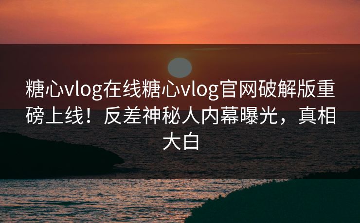 糖心vlog在线糖心vlog官网破解版重磅上线！反差神秘人内幕曝光，真相大白