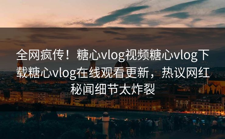 全网疯传！糖心vlog视频糖心vlog下载糖心vlog在线观看更新，热议网红秘闻细节太炸裂