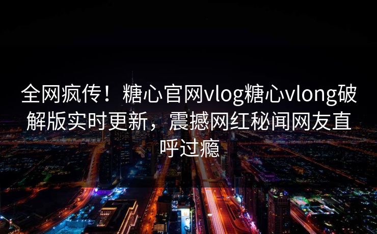 全网疯传！糖心官网vlog糖心vlong破解版实时更新，震撼网红秘闻网友直呼过瘾