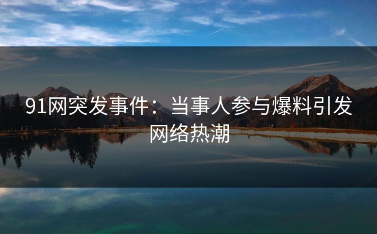 91网突发事件：当事人参与爆料引发网络热潮